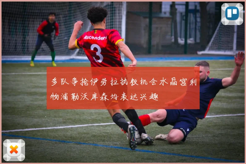 多队争抢伊劳拉执教机会水晶宫利物浦勒沃库森均表达兴趣
