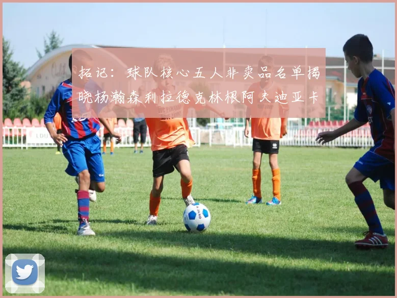 拓记：球队核心五人非卖品名单揭晓杨瀚森利拉德克林根阿夫迪亚卡马拉成未来基石