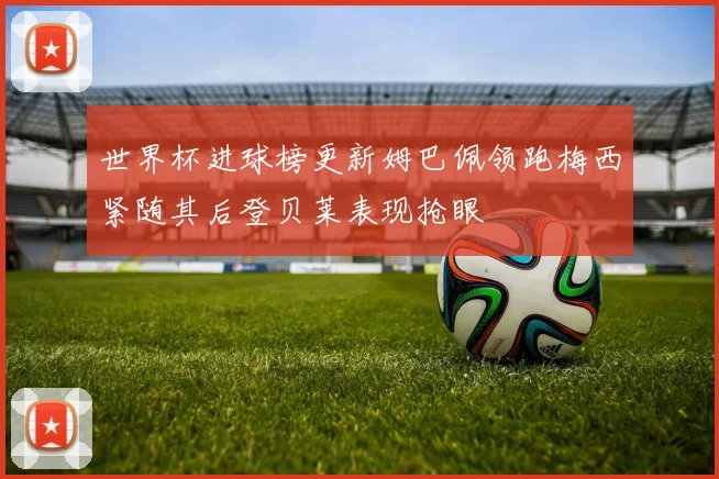 世界杯进球榜更新姆巴佩领跑梅西紧随其后登贝莱表现抢眼