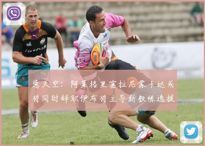 意天空：阿莱格里富拉尼蒙卡达或将同时辞职伊布将主导新教练选拔工作