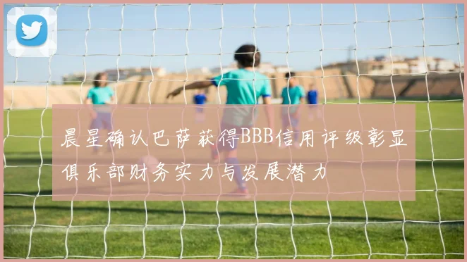 晨星确认巴萨获得BBB信用评级彰显俱乐部财务实力与发展潜力