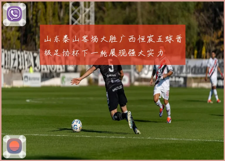 山东泰山客场大胜广西恒宸五球晋级足协杯下一轮展现强大实力