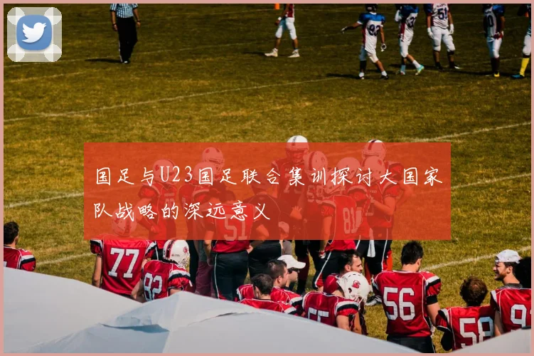 国足与U23国足联合集训探讨大国家队战略的深远意义