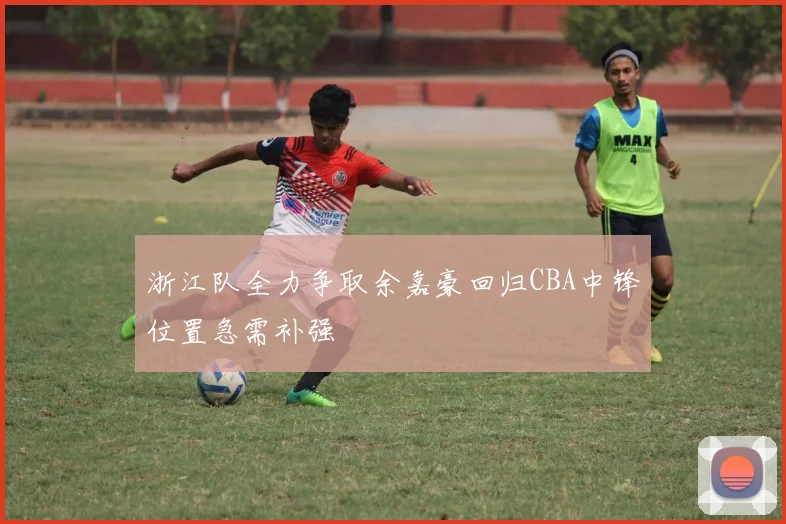 浙江队全力争取余嘉豪回归CBA中锋位置急需补强