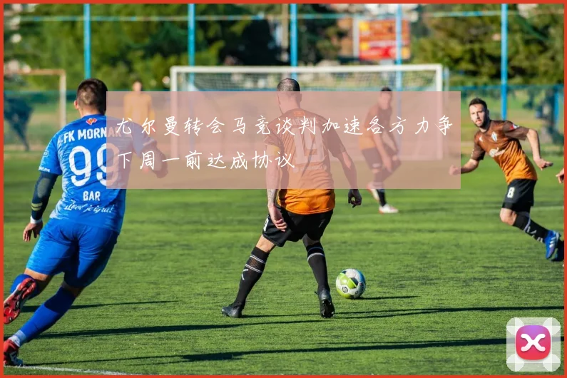 尤尔曼转会马竞谈判加速各方力争下周一前达成协议