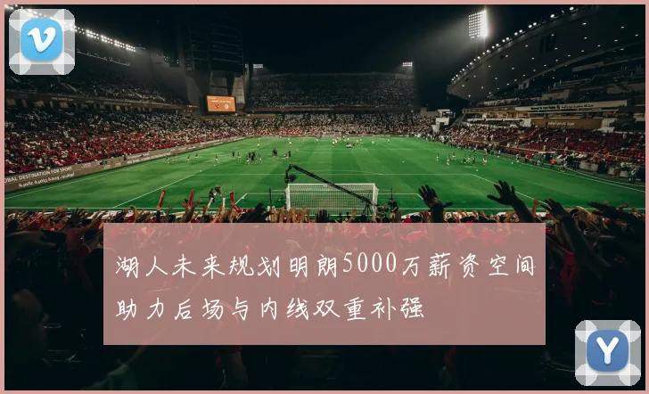 湖人未来规划明朗5000万薪资空间助力后场与内线双重补强