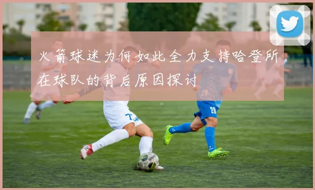 火箭球迷为何如此全力支持哈登所在球队的背后原因探讨