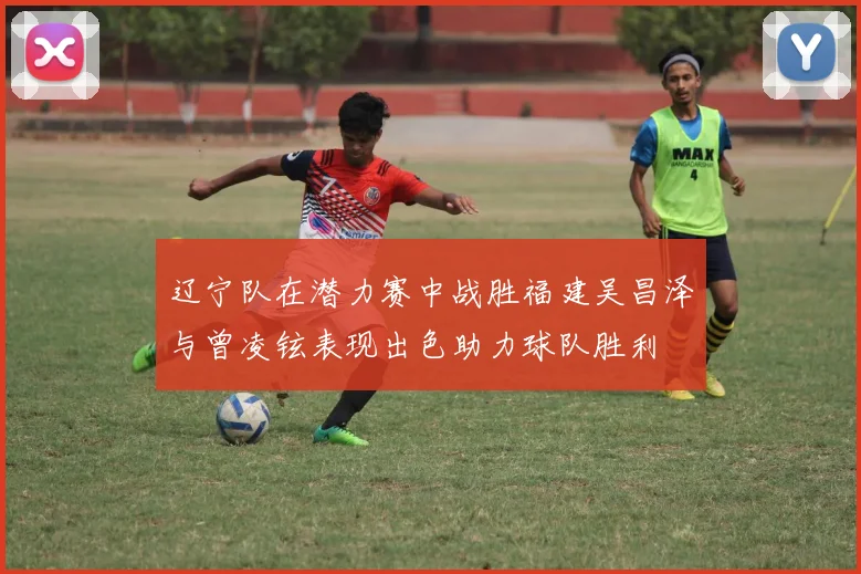 辽宁队在潜力赛中战胜福建吴昌泽与曾凌铉表现出色助力球队胜利