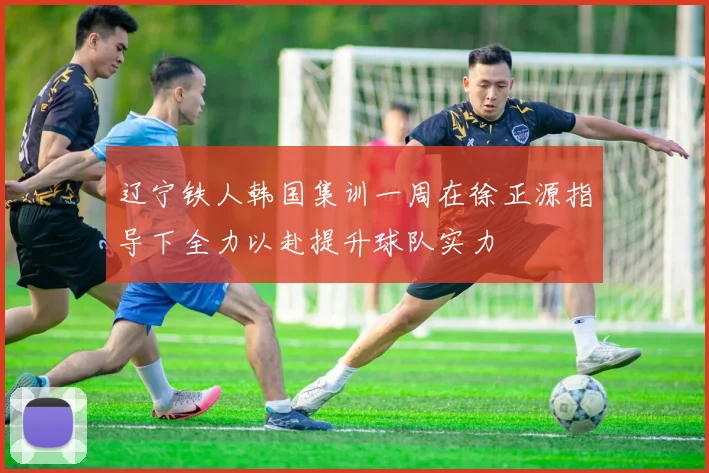 辽宁铁人韩国集训一周在徐正源指导下全力以赴提升球队实力