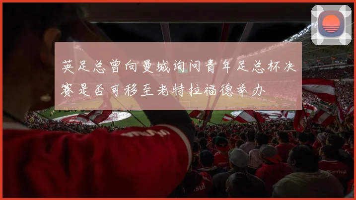 英足总曾向曼城询问青年足总杯决赛是否可移至老特拉福德举办