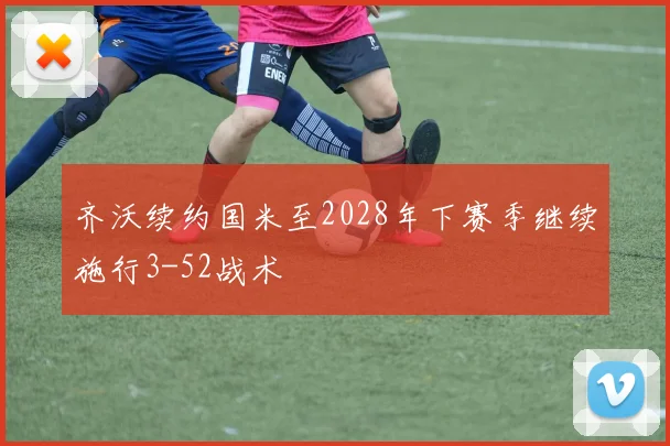 齐沃续约国米至2028年下赛季继续施行3-52战术