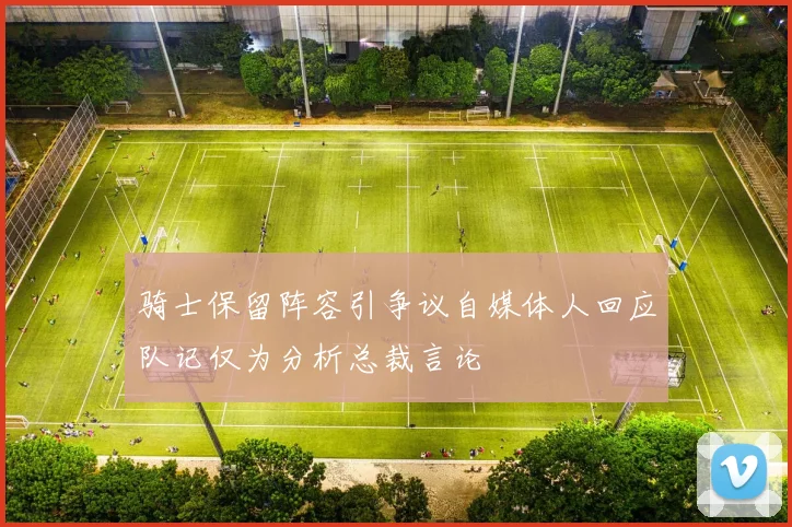 骑士保留阵容引争议自媒体人回应队记仅为分析总裁言论