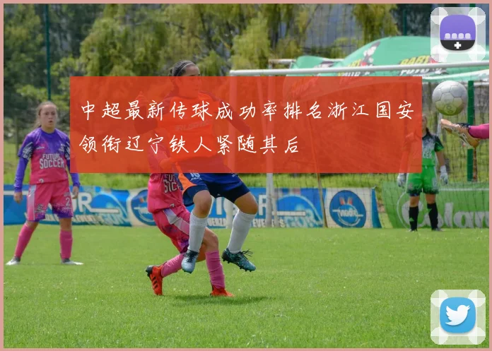 中超最新传球成功率排名浙江国安领衔辽宁铁人紧随其后