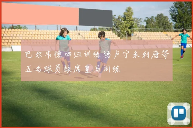 巴尔韦德回归训练场卢宁米利唐等五名球员缺席皇马训练