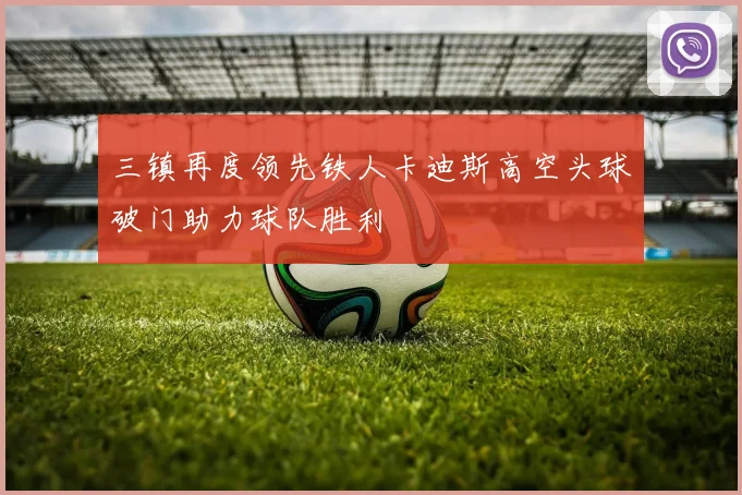 三镇再度领先铁人卡迪斯高空头球破门助力球队胜利
