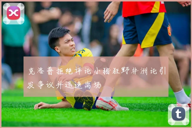 克洛普拒绝评论小猪狂野非洲论引发争议并迅速离场