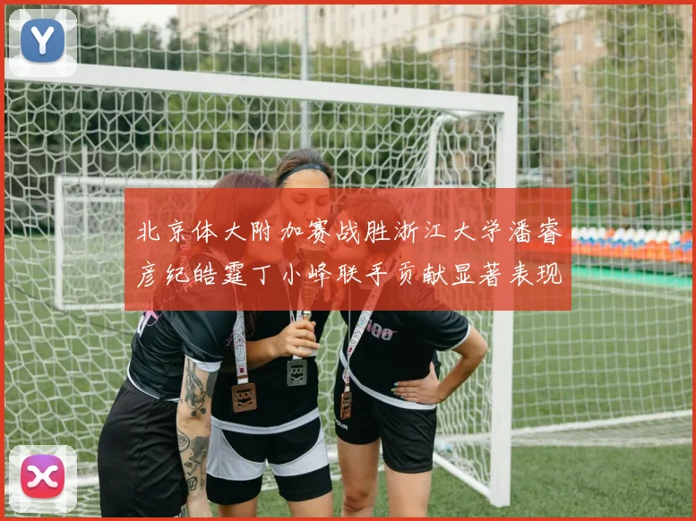 北京体大附加赛战胜浙江大学潘睿彦纪皓霆丁小峰联手贡献显著表现