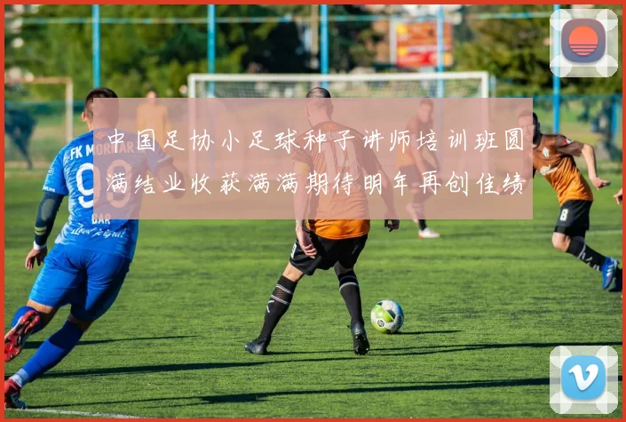 中国足协小足球种子讲师培训班圆满结业收获满满期待明年再创佳绩
