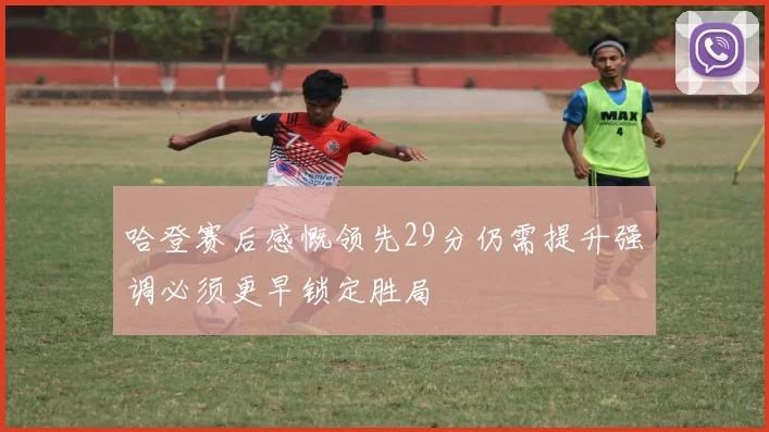 哈登赛后感慨领先29分仍需提升强调必须更早锁定胜局