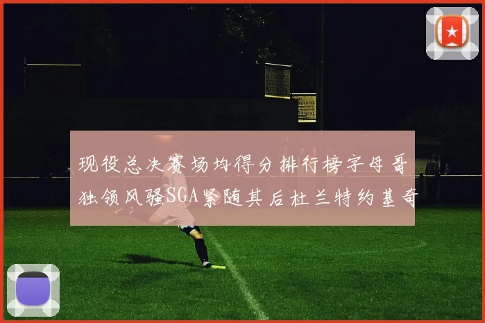 现役总决赛场均得分排行榜字母哥独领风骚SGA紧随其后杜兰特约基奇东契奇争夺第三