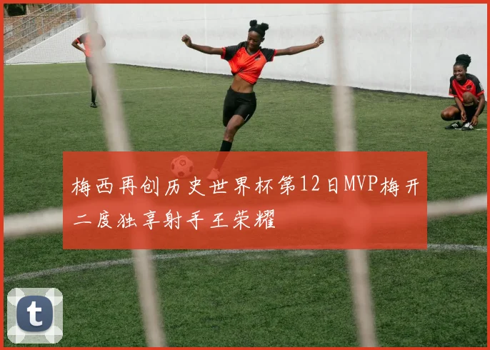 梅西再创历史世界杯第12日MVP梅开二度独享射手王荣耀