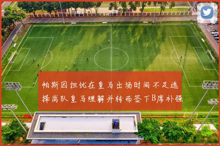 帕斯因担忧在皇马出场时间不足选择离队皇马理解并转而签下B席补强阵容