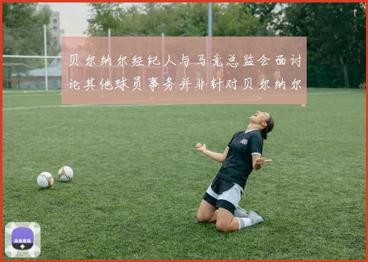 贝尔纳尔经纪人与马竞总监会面讨论其他球员事务并非针对贝尔纳尔